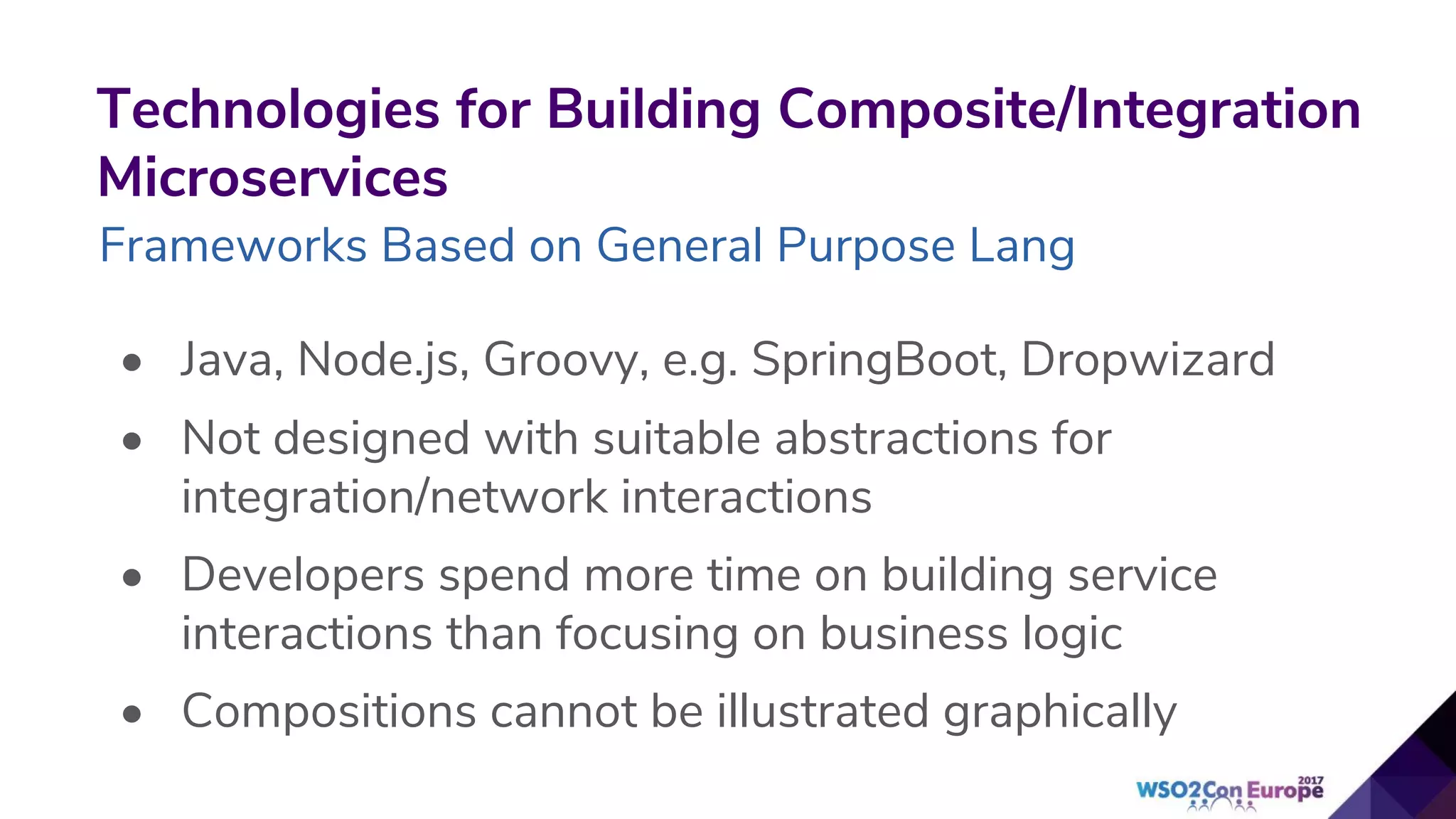 Technologies for Building Composite/Integration
Microservices
Frameworks Based on General Purpose Lang
• Java, Node.js, Groovy, e.g. SpringBoot, Dropwizard
• Not designed with suitable abstractions for
integration/network interactions
• Developers spend more time on building service
interactions than focusing on business logic
• Compositions cannot be illustrated graphically
 