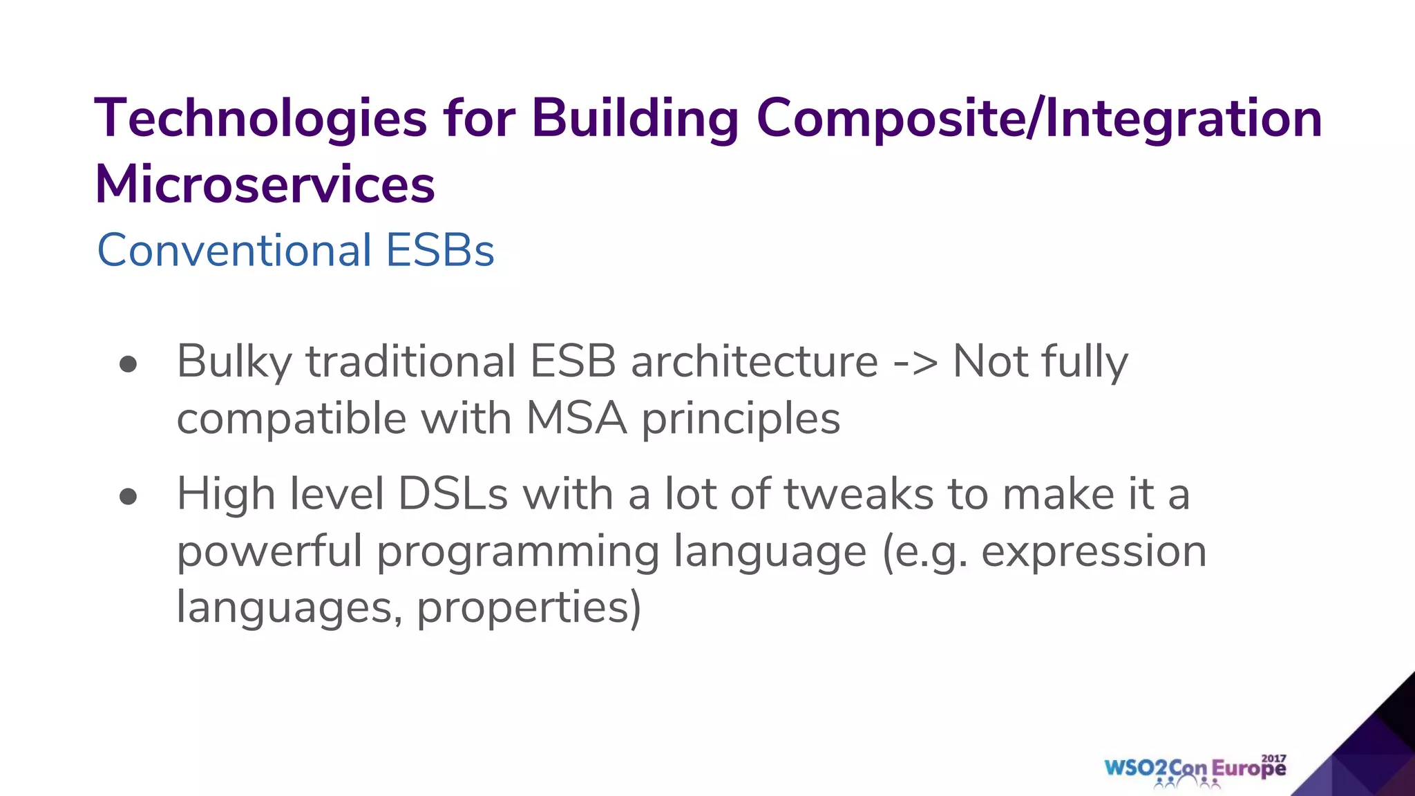 Technologies for Building Composite/Integration
Microservices
Conventional ESBs
• Bulky traditional ESB architecture -> Not fully
compatible with MSA principles
• High level DSLs with a lot of tweaks to make it a
powerful programming language (e.g. expression
languages, properties)
 