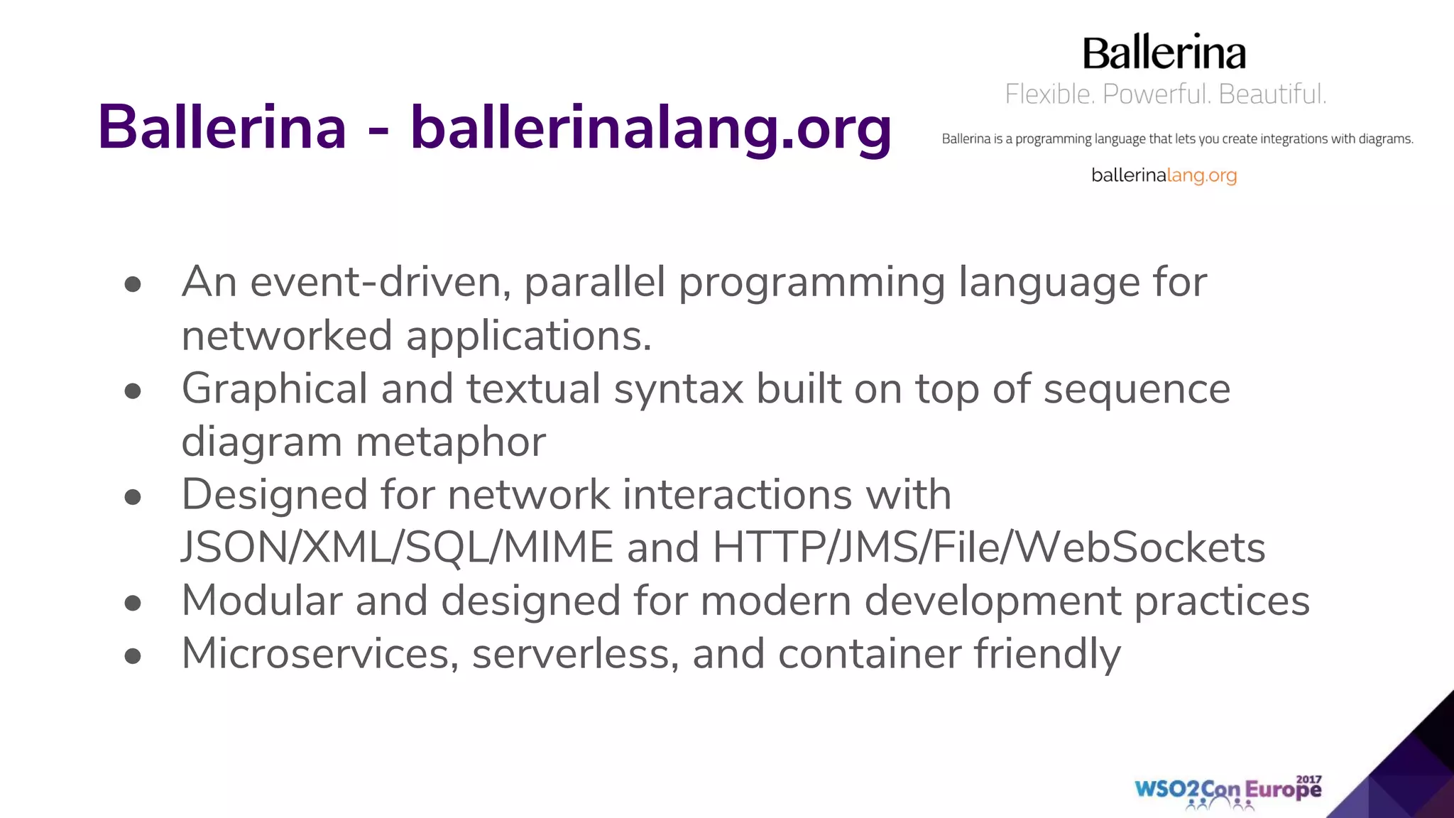 Ballerina - ballerinalang.org
• An event-driven, parallel programming language for
networked applications.
• Graphical and textual syntax built on top of sequence
diagram metaphor
• Designed for network interactions with
JSON/XML/SQL/MIME and HTTP/JMS/File/WebSockets
• Modular and designed for modern development practices
• Microservices, serverless, and container friendly
 