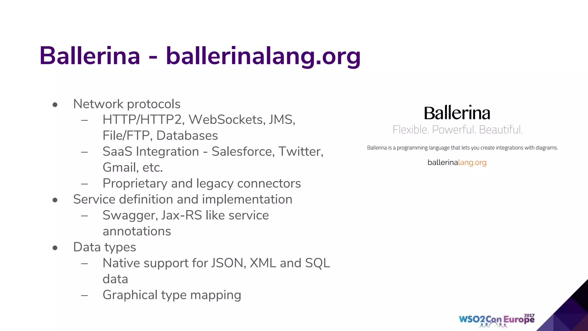 Ballerina - ballerinalang.org
• Network protocols
– HTTP/HTTP2, WebSockets, JMS,
File/FTP, Databases
– SaaS Integration - Salesforce, Twitter,
Gmail, etc.
– Proprietary and legacy connectors
• Service definition and implementation
– Swagger, Jax-RS like service
annotations
• Data types
– Native support for JSON, XML and SQL
data
– Graphical type mapping
 