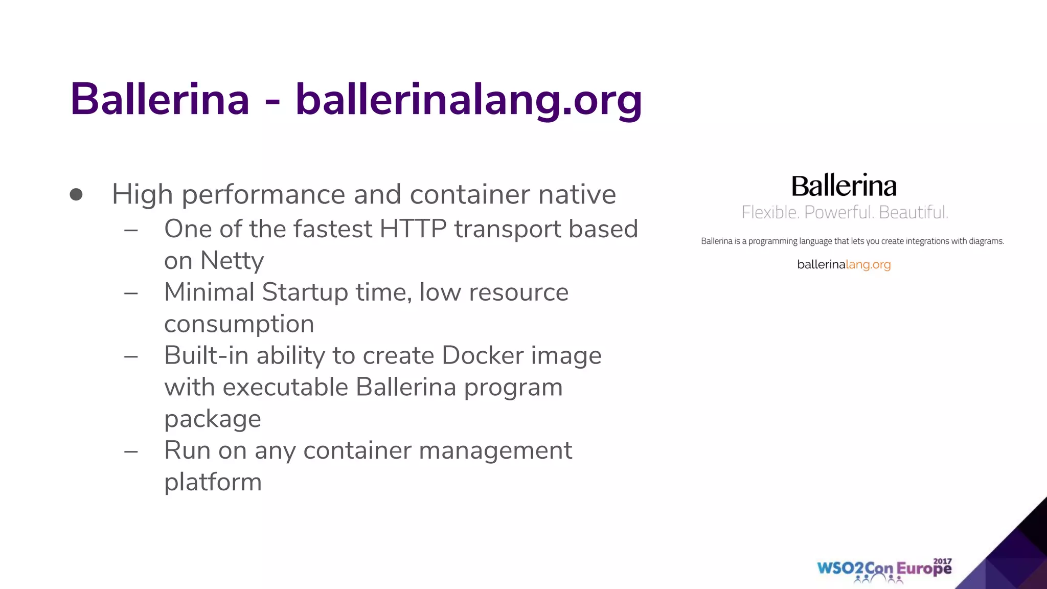 Ballerina - ballerinalang.org
• High performance and container native
– One of the fastest HTTP transport based
on Netty
– Minimal Startup time, low resource
consumption
– Built-in ability to create Docker image
with executable Ballerina program
package
– Run on any container management
platform
 