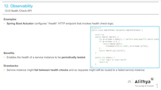 12. Observability
12.6 Health Check API
Examples:
• Spring Boot Actuator configures “/health” HTTP endpoint that invokes health check logic.
Benefits:
• Enables the health of a service instance to be periodically tested.
Drawbacks:
• Service instance might fail between health checks and so requests might still be routed to a failed service instance
10
0
 