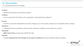 12. Observability
12.7 Log deployments and changes
Context:
• Applied the Microservice architecture pattern.
Problem:
• How to understand the behavior of an application and troubleshoot problems?
Forces:
• It useful to see when deployments and other changes occur since issues usually occur immediately after a change
Solutions:
• A deployment tool can publish a pseudo-metric whenever it deploys a new version of a service.
Examples:
• AWS Cloud Trail provides logs of AWS API calls.
Benefits:
• Enables deployments and changes to be easily correlated with issues leading to faster resolution.
10
1
 