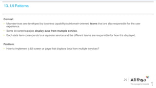 13. UI Patterns
Context:
• Microservices are developed by business capability/subdomain-oriented teams that are also responsible for the user
experience.
• Some UI screens/pages display data from multiple service.
• Each data item corresponds to a separate service and the different teams are responsible for how it is displayed.
Problem:
• How to implement a UI screen or page that displays data from multiple services?
10
2
 
