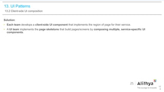 13. UI Patterns
13.2 Client-side UI composition
Solution:
• Each team develops a client-side UI component that implements the region of page for their service.
• A UI team implements the page skeletons that build pages/screens by composing multiple, service-specific UI
components.
10
6
 