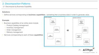 2. Decomposition Patterns
2.1 Decompose by Business Capability
Solutions:
• Define services corresponding to business capabilities - something that a business does in order to generate value.
Example:
• Business capabilities of an online store include:
• Product Catalog management
• Inventory management
• Order management
• Delivery management
• Services corresponding to each of these capabilities
14
 