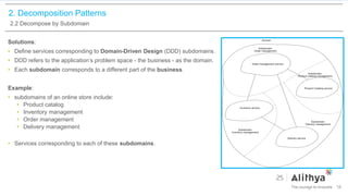 2. Decomposition Patterns
2.2 Decompose by Subdomain
Solutions:
• Define services corresponding to Domain-Driven Design (DDD) subdomains.
• DDD refers to the application’s problem space - the business - as the domain.
• Each subdomain corresponds to a different part of the business.
Example:
• subdomains of an online store include:
• Product catalog
• Inventory management
• Order management
• Delivery management
• Services corresponding to each of these subdomains.
16
 