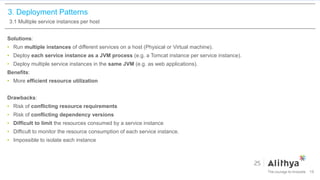3. Deployment Patterns
3.1 Multiple service instances per host
Solutions:
• Run multiple instances of different services on a host (Physical or Virtual machine).
• Deploy each service instance as a JVM process (e.g. a Tomcat instance per service instance).
• Deploy multiple service instances in the same JVM (e.g. as web applications).
Benefits:
• More efficient resource utilization
Drawbacks:
• Risk of conflicting resource requirements
• Risk of conflicting dependency versions
• Difficult to limit the resources consumed by a service instance
• Difficult to monitor the resource consumption of each service instance.
• Impossible to isolate each instance
19
 