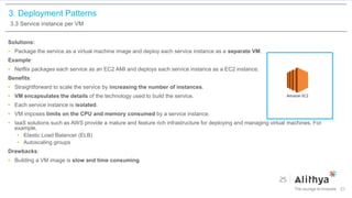 3. Deployment Patterns
3.3 Service instance per VM
Solutions:
• Package the service as a virtual machine image and deploy each service instance as a separate VM.
Example:
• Netflix packages each service as an EC2 AMI and deploys each service instance as a EC2 instance.
Benefits:
• Straightforward to scale the service by increasing the number of instances.
• VM encapsulates the details of the technology used to build the service.
• Each service instance is isolated.
• VM imposes limits on the CPU and memory consumed by a service instance.
• IaaS solutions such as AWS provide a mature and feature rich infrastructure for deploying and managing virtual machines. For
example,
• Elastic Load Balancer (ELB)
• Autoscaling groups
Drawbacks:
• Building a VM image is slow and time consuming
21
 