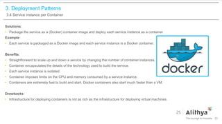 3. Deployment Patterns
3.4 Service instance per Container
Solutions:
• Package the service as a (Docker) container image and deploy each service instance as a container
Example:
• Each service is packaged as a Docker image and each service instance is a Docker container.
Benefits:
• Straightforward to scale up and down a service by changing the number of container instances.
• Container encapsulates the details of the technology used to build the service.
• Each service instance is isolated.
• Container imposes limits on the CPU and memory consumed by a service instance.
• Containers are extremely fast to build and start. Docker containers also start much faster than a VM.
Drawbacks:
• Infrastructure for deploying containers is not as rich as the infrastructure for deploying virtual machines.
22
 