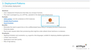 3. Deployment Patterns
3.5 Serverless deployment
Solutions:
• Use a deployment infrastructure that hides any concept of servers.
• The code is packaged (e.g. as a ZIP file), uploaded to the deployment infrastructure.
Example:
• AWS Lambda, runs the containers on EC2 instances.
• Google Cloud Functions
• Azure Functions
Benefits:
• Eliminates the need to spend time on the undifferentiated heavy lifting of managing low-level infrastructure.
• Extremely elastic.
• Pay for each request rather than provisioning what might be under-utilized virtual machines or containers.
Drawbacks:
• Significant limitation and constraints, e.g. supports a few languages, suitable for deploying stateless applications
• Limited “input sources”.
• Applications must start quickly.
• Risk of high latency.
23
 