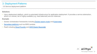 3. Deployment Patterns
3.6 Service deployment platform
Solutions:
• Use a deployment platform, which is automated infrastructure for application deployment. It provides a service abstraction,
which is a named, set of highly available (e.g. load balanced) service instances.
Example:
• Docker orchestration frameworks including Docker swarm mode and Kubernetes.
• Serverless platforms such as AWS Lambda.
• PaaS including Cloud Foundry and AWS Elastic Beanstalk.
24
 
