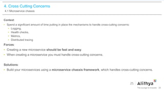 4. Cross Cutting Concerns
4.1 Microservice chassis
Context:
• Spend a significant amount of time putting in place the mechanisms to handle cross-cutting concerns:
• Logging,
• Health checks,
• Metrics,
• Distributed tracing
Forces:
• Creating a new microservice should be fast and easy.
• When creating a microservice you must handle cross-cutting concerns.
Solutions:
• Build your microservices using a microservice chassis framework, which handles cross-cutting concerns.
26
 