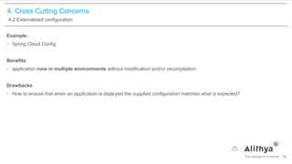4. Cross Cutting Concerns
4.2 Externalized configuration
Example:
• Spring Cloud Config
Benefits:
• application runs in multiple environments without modification and/or recompilation.
Drawbacks:
• How to ensure that when an application is deployed the supplied configuration matches what is expected?
29
 