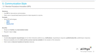 5. Communication Style
5.1 Remote Procedure Invocation (RPI)
Solutions:
• Use RPI for inter-service communication.
• Client uses a request/reply-based protocol to make requests to a service.
Example:
• Some RPI technologies:
• REST
• gRPC
• Apache Thrift
Benefits:
• Simple and familiar, no intermediate broker
• Request / reply is easy
Drawbacks:
• Usually only supports request/reply and not other interaction patterns (e.g. notifications, request/async response, publish/subscribe, publish/async response)
• Reduced availability since the client and the service must be available for the duration of the interaction
• Client needs to discover locations of service instances
33
 