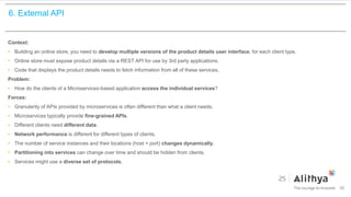 6. External API
Context:
• Building an online store, you need to develop multiple versions of the product details user interface, for each client type.
• Online store must expose product details via a REST API for use by 3rd party applications.
• Code that displays the product details needs to fetch information from all of these services.
Problem:
• How do the clients of a Microservices-based application access the individual services?
Forces:
• Granularity of APIs provided by microservices is often different than what a client needs.
• Microservices typically provide fine-grained APIs.
• Different clients need different data.
• Network performance is different for different types of clients.
• The number of service instances and their locations (host + port) changes dynamically.
• Partitioning into services can change over time and should be hidden from clients.
• Services might use a diverse set of protocols.
39
 