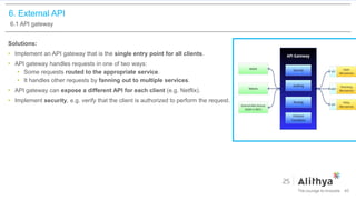 6. External API
6.1 API gateway
Solutions:
• Implement an API gateway that is the single entry point for all clients.
• API gateway handles requests in one of two ways:
• Some requests routed to the appropriate service.
• It handles other requests by fanning out to multiple services.
• API gateway can expose a different API for each client (e.g. Netflix).
• Implement security, e.g. verify that the client is authorized to perform the request.
40
 