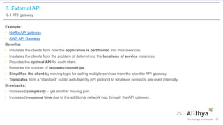 6. External API
6.1 API gateway
Example:
• Netflix API gateway
• AWS API Gateway
Benefits:
• Insulates the clients from how the application is partitioned into microservices.
• Insulates the clients from the problem of determining the locations of service instances.
• Provides the optimal API for each client.
• Reduces the number of requests/roundtrips.
• Simplifies the client by moving logic for calling multiple services from the client to API gateway.
• Translates from a “standard” public web-friendly API protocol to whatever protocols are used internally.
Drawbacks:
• Increased complexity – yet another moving part.
• Increased response time due to the additional network hop through the API gateway.
41
 