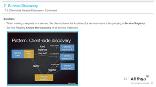 7. Service Discovery
7.1 Client-side Service Discovery - Continued
Solution:
• When making a request to a service, the client obtains the location of a service instance by querying a Service Registry.
• Service Registry knows the locations of all service instances.
45
 