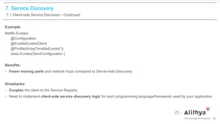 7. Service Discovery
7.1 Client-side Service Discovery - Continued
Example:
Netflix Eureka:
@Configuration
@EnableEurekaClient
@Profile(Array("enableEureka"))
class EurekaClientConfiguration {
Benefits:
• Fewer moving parts and network hops compared to Server-side Discovery.
Drawbacks:
• Couples the client to the Service Registry.
• Need to implement client-side service discovery logic for each programming language/framework used by your application.
46
 