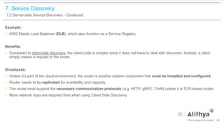 7. Service Discovery
7.2 Server-side Service Discovery - Continued
Example:
• AWS Elastic Load Balancer (ELB), which also function as a Service Registry.
Benefits:
• Compared to client-side discovery, the client code is simpler since it does not have to deal with discovery. Instead, a client
simply makes a request to the router.
Drawbacks:
• Unless it’s part of the cloud environment, the router is another system component that must be installed and configured.
• Router needs to be replicated for availability and capacity.
• The router must support the necessary communication protocols (e.g. HTTP, gRPC, Thrift) unless it is TCP-based router.
• More network hops are required than when using Client Side Discovery.
48
 