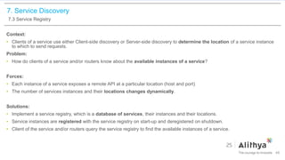 7. Service Discovery
7.3 Service Registry
Context:
• Clients of a service use either Client-side discovery or Server-side discovery to determine the location of a service instance
to which to send requests.
Problem:
• How do clients of a service and/or routers know about the available instances of a service?
Forces:
• Each instance of a service exposes a remote API at a particular location (host and port)
• The number of services instances and their locations changes dynamically.
Solutions:
• Implement a service registry, which is a database of services, their instances and their locations.
• Service instances are registered with the service registry on start-up and deregistered on shutdown.
• Client of the service and/or routers query the service registry to find the available instances of a service.
49
 