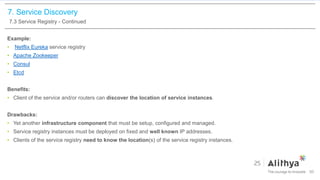 7. Service Discovery
7.3 Service Registry - Continued
Example:
• Netflix Eureka service registry
• Apache Zookeeper
• Consul
• Etcd
Benefits:
• Client of the service and/or routers can discover the location of service instances.
Drawbacks:
• Yet another infrastructure component that must be setup, configured and managed.
• Service registry instances must be deployed on fixed and well known IP addresses.
• Clients of the service registry need to know the location(s) of the service registry instances.
50
 