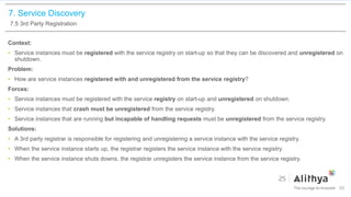 7. Service Discovery
7.5 3rd Party Registration
Context:
• Service instances must be registered with the service registry on start-up so that they can be discovered and unregistered on
shutdown.
Problem:
• How are service instances registered with and unregistered from the service registry?
Forces:
• Service instances must be registered with the service registry on start-up and unregistered on shutdown.
• Service instances that crash must be unregistered from the service registry.
• Service instances that are running but incapable of handling requests must be unregistered from the service registry.
Solutions:
• A 3rd party registrar is responsible for registering and unregistering a service instance with the service registry.
• When the service instance starts up, the registrar registers the service instance with the service registry.
• When the service instance shuts downs, the registrar unregisters the service instance from the service registry.
53
 