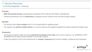 7. Service Discovery
7.5 3rd Party Registration - Continued
Example:
• AWS Autoscaling Groups automatically (un)registers EC2 instances with Elastic Load Balancer
• Clustering frameworks such as Kubernetes (un)register service instances with the built-in/implicit registry
Benefits:
• The service code is less complex since it is not responsible for registering itself.
• The registrar can perform health checks on a service instance and register/unregister the instance based the health check.
Drawbacks:
• The 3rd party registrar might only have superficial knowledge of the state of the service instance, e.g. RUNNING or NOT
RUNNING and so might not know whether it can handle requests.
• Unless the registrar is part of the infrastructure it’s another component that must be installed, configured and maintained.
54
 