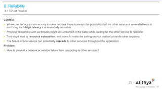 8. Reliability
8.1 Circuit Breaker
Context:
• When one service synchronously invokes another there is always the possibility that the other service is unavailable or is
exhibiting such high latency it is essentially unusable.
• Previous resources such as threads might be consumed in the caller while waiting for the other service to respond.
• This might lead to resource exhaustion, which would make the calling service unable to handle other requests.
• The failure of one service can potentially cascade to other services throughout the application.
Problem:
• How to prevent a network or service failure from cascading to other services?
57
 