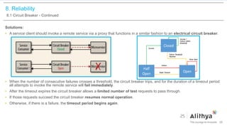 8. Reliability
8.1 Circuit Breaker - Continued
Solutions:
• A service client should invoke a remote service via a proxy that functions in a similar fashion to an electrical circuit breaker.
• When the number of consecutive failures crosses a threshold, the circuit breaker trips, and for the duration of a timeout period
all attempts to invoke the remote service will fail immediately.
• After the timeout expires the circuit breaker allows a limited number of test requests to pass through.
• If those requests succeed the circuit breaker resumes normal operation.
• Otherwise, if there is a failure, the timeout period begins again.
58
 