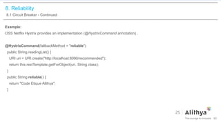 8. Reliability
8.1 Circuit Breaker - Continued
Example:
OSS Netflix Hystrix provides an implementation (@HystrixCommand annotation) .
@HystrixCommand(fallbackMethod = "reliable")
public String readingList() {
URI uri = URI.create("http://localhost:8090/recommended");
return this.restTemplate.getForObject(uri, String.class);
}
public String reliable() {
return "Code Etique Alithya";
}
60
 