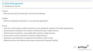 9. Data Management
9.1 Database per Service
Context:
• Most services need to persist data in some kind of database.
Problem:
• What’s the database architecture in a microservices application?
Forces:
• Services must be loosely coupled so that they can be developed, deployed and scaled independently.
• Some business transactions must enforce invariants that span multiple services.
• Other business transactions, must update data owned by multiple services.
• Some queries must join data that is owned by multiple services.
• Databases must sometimes be replicated and sharded in order to scale.
• Different services have different data storage requirements (relational, NoSQL).
62
 