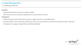 9. Data Management
9.1 Database per Service
Benefits:
• Helps ensure that the services are loosely coupled.
• Each service can use the type of database that is best suited to its needs.
Drawbacks:
• Implementing business transactions that span multiple services is not straightforward.
• Services publish events when they update data. Other services subscribe to events and update their data in response.
• Complexity of managing multiple SQL and NoSQL databases
64
 