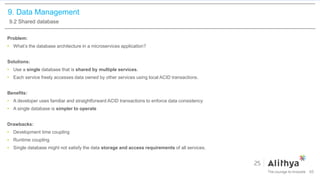 9. Data Management
9.2 Shared database
Problem:
• What’s the database architecture in a microservices application?
Solutions:
• Use a single database that is shared by multiple services.
• Each service freely accesses data owned by other services using local ACID transactions.
Benefits:
• A developer uses familiar and straightforward ACID transactions to enforce data consistency
• A single database is simpler to operate
Drawbacks:
• Development time coupling
• Runtime coupling
• Single database might not satisfy the data storage and access requirements of all services.
65
 