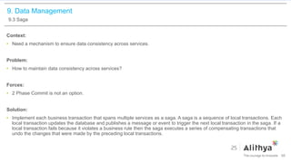 9. Data Management
9.3 Saga
Context:
• Need a mechanism to ensure data consistency across services.
Problem:
• How to maintain data consistency across services?
Forces:
• 2 Phase Commit is not an option.
Solution:
• Implement each business transaction that spans multiple services as a saga. A saga is a sequence of local transactions. Each
local transaction updates the database and publishes a message or event to trigger the next local transaction in the saga. If a
local transaction fails because it violates a business rule then the saga executes a series of compensating transactions that
undo the changes that were made by the preceding local transactions.
66
 
