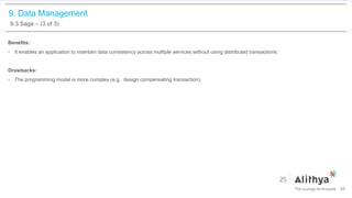 9. Data Management
9.3 Saga – (3 of 3)
Benefits:
• It enables an application to maintain data consistency across multiple services without using distributed transactions
Drawbacks:
• The programming model is more complex (e.g. design compensating transaction).
68
 