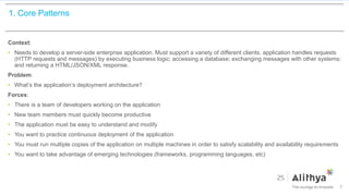 1. Core Patterns
Context:
• Needs to develop a server-side enterprise application. Must support a variety of different clients. application handles requests
(HTTP requests and messages) by executing business logic; accessing a database; exchanging messages with other systems;
and returning a HTML/JSON/XML response.
Problem:
• What’s the application’s deployment architecture?
Forces:
• There is a team of developers working on the application
• New team members must quickly become productive
• The application must be easy to understand and modify
• You want to practice continuous deployment of the application
• You must run multiple copies of the application on multiple machines in order to satisfy scalability and availability requirements
• You want to take advantage of emerging technologies (frameworks, programming languages, etc)
7
 