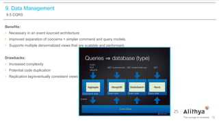 9. Data Management
9.5 CQRS
Benefits:
• Necessary in an event sourced architecture.
• Improved separation of concerns = simpler command and query models.
• Supports multiple denormalized views that are scalable and performant.
Drawbacks:
• Increased complexity
• Potential code duplication
• Replication lag/eventually consistent views
72
 