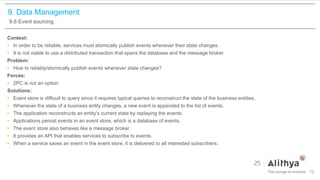 9. Data Management
9.6 Event sourcing
Context:
• In order to be reliable, services must atomically publish events whenever their state changes.
• It is not viable to use a distributed transaction that spans the database and the message broker.
Problem:
• How to reliably/atomically publish events whenever state changes?
Forces:
• 2PC is not an option
Solutions:
• Event store is difficult to query since it requires typical queries to reconstruct the state of the business entities.
• Whenever the state of a business entity changes, a new event is appended to the list of events.
• The application reconstructs an entity’s current state by replaying the events.
• Applications persist events in an event store, which is a database of events.
• The event store also behaves like a message broker.
• It provides an API that enables services to subscribe to events.
• When a service saves an event in the event store, it is delivered to all interested subscribers.
73
 