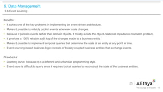 9. Data Management
9.6 Event sourcing
Benefits:
• It solves one of the key problems in implementing an event-driven architecture.
• Makes it possible to reliably publish events whenever state changes.
• Because it persists events rather than domain objects, it mostly avoids the object-relational impedance mismatch problem.
• It provides a 100% reliable audit log of the changes made to a business entity.
• Makes it possible to implement temporal queries that determine the state of an entity at any point in time.
• Event sourcing-based business logic consists of loosely coupled business entities that exchange events.
Drawbacks:
• Learning curve because It is a different and unfamiliar programming style.
• Event store is difficult to query since it requires typical queries to reconstruct the state of the business entities.
75
 