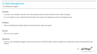 9. Data Management
9.8 Database triggers
Context:
• In order to be reliable, services must atomically publish events whenever their state changes.
• It is not viable to use a distributed transaction that spans the database and the message broker.
Problem:
• How to reliably/atomically publish events whenever state changes?
Forces:
• 2PC is not an option
Solutions:
• One or more database triggers insert events into an EVENTS table, which is polled by a separate process that publishes the
events.
78
 