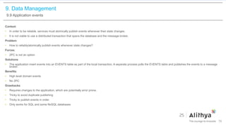 9. Data Management
9.9 Application events
Context:
• In order to be reliable, services must atomically publish events whenever their state changes.
• It is not viable to use a distributed transaction that spans the database and the message broker.
Problem:
• How to reliably/atomically publish events whenever state changes?
Forces:
• 2PC is not an option
Solutions:
• The application insert events into an EVENTS table as part of the local transaction. A separate process polls the EVENTS table and publishes the events to a message
broker.
Benefits:
• High level domain events
• No 2PC
Drawbacks:
• Requires changes to the application, which are potentially error prone.
• Tricky to avoid duplicate publishing
• Tricky to publish events in order
• Only works for SQL and some NoSQL databases
79
 