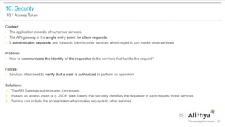 10. Security
10.1 Access Token
Context:
• The application consists of numerous services.
• The API gateway is the single entry point for client requests.
• It authenticates requests, and forwards them to other services, which might in turn invoke other services.
Problem:
• How to communicate the identity of the requestor to the services that handle the request?
Forces:
• Services often need to verify that a user is authorized to perform an operation
Solutions:
1. The API Gateway authenticates the request,
2. Passes an access token (e.g. JSON Web Token) that securely identifies the requestor in each request to the services.
3. Service can include the access token when makes requests to other services.
81
 