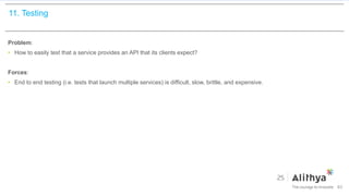 11. Testing
Problem:
• How to easily test that a service provides an API that its clients expect?
Forces:
• End to end testing (i.e. tests that launch multiple services) is difficult, slow, brittle, and expensive.
83
 