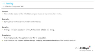 11. Testing
11.1 Service Component Test
Solution:
• A test suite that tests a service in isolation using test doubles for any services that it invokes.
Example:
• Spring Cloud Contract (Consumer Driven Contracts)
Benefits:
• Testing a service in isolation is easier, faster, more reliable and cheap.
Drawbacks:
• Tests might pass but the application may fail in production.
• How to ensure that the test doubles always correctly emulate the behavior of the invoked services?
86
 