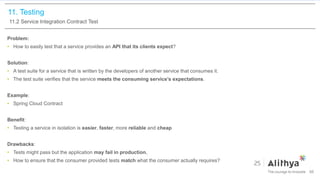 11. Testing
11.2 Service Integration Contract Test
Problem:
• How to easily test that a service provides an API that its clients expect?
Solution:
• A test suite for a service that is written by the developers of another service that consumes it.
• The test suite verifies that the service meets the consuming service’s expectations.
Example:
• Spring Cloud Contract
Benefit:
• Testing a service in isolation is easier, faster, more reliable and cheap
Drawbacks:
• Tests might pass but the application may fail in production.
• How to ensure that the consumer provided tests match what the consumer actually requires?
88
 