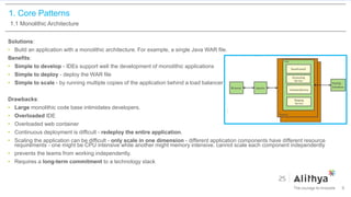 1. Core Patterns
1.1 Monolithic Architecture
Solutions:
• Build an application with a monolithic architecture. For example, a single Java WAR file.
Benefits:
• Simple to develop - IDEs support well the development of monolithic applications
• Simple to deploy - deploy the WAR file
• Simple to scale - by running multiple copies of the application behind a load balancer
Drawbacks:
• Large monolithic code base intimidates developers.
• Overloaded IDE
• Overloaded web container
• Continuous deployment is difficult - redeploy the entire application.
• Scaling the application can be difficult - only scale in one dimension - different application components have different resource
requirements - one might be CPU intensive while another might memory intensive. cannot scale each component independently
• prevents the teams from working independently.
• Requires a long-term commitment to a technology stack
9
 
