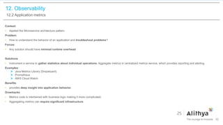 12. Observability
12.2 Application metrics
Context:
• Applied the Microservice architecture pattern.
Problem:
• How to understand the behavior of an application and troubleshoot problems?
Forces:
• Any solution should have minimal runtime overhead
Solutions:
• Instrument a service to gather statistics about individual operations. Aggregate metrics in centralized metrics service, which provides reporting and alerting.
Examples:
Java Metrics Library (Dropwizard)
Prometheus
AWS Cloud Watch
Benefits:
• provides deep insight into application behavior.
Drawbacks:
• Metrics code is intertwined with business logic making it more complicated.
• Aggregating metrics can require significant infrastructure.
92
 