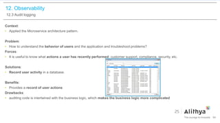 12. Observability
12.3 Audit logging
Context:
• Applied the Microservice architecture pattern.
Problem:
• How to understand the behavior of users and the application and troubleshoot problems?
Forces:
• It is useful to know what actions a user has recently performed: customer support, compliance, security, etc.
Solutions:
• Record user activity in a database.
Benefits:
• Provides a record of user actions
Drawbacks:
• auditing code is intertwined with the business logic, which makes the business logic more complicated
94
 